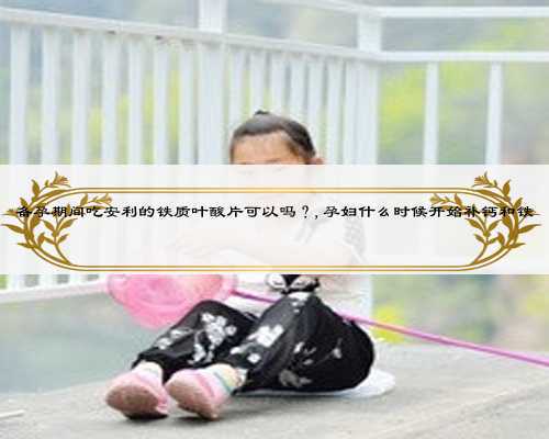 备孕期间吃安利的铁质叶酸片可以吗?,孕妇什么时候开始补钙和铁