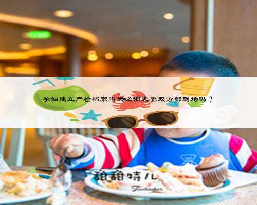 孕妇建立产检档案当天必须夫妻双方都到场吗?