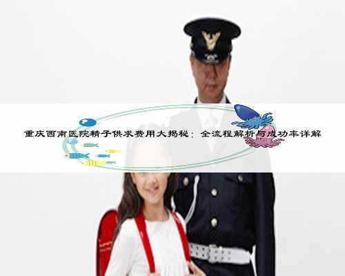重庆西南医院精子供求费用大揭秘：全流程解析与成功率详解