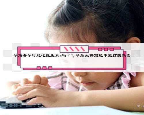 孕前备孕时能吃维生素e吗？?,孕妇血糖高能不能打胰岛素