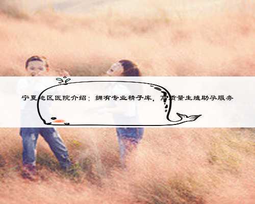 宁夏地区医院介绍：拥有专业精子库，高质量生殖助孕服务