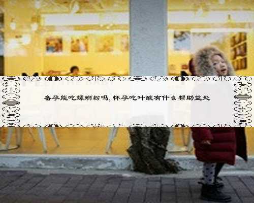 备孕能吃螺蛳粉吗,怀孕吃叶酸有什么帮助益处