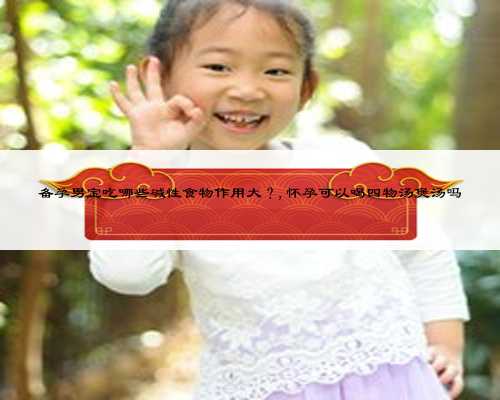 备孕男宝吃哪些碱性食物作用大?,怀孕可以喝四物汤煲汤吗