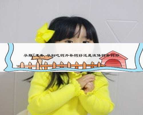 孕期X光片,孕妇吃钙片补钙好还是液体钙补钙好
