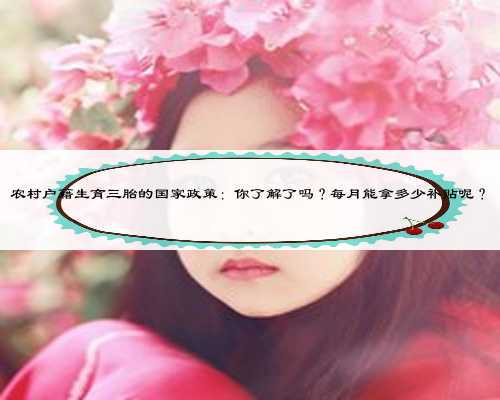 农村户籍生育三胎的国家政策：你了解了吗？每月能拿多少补贴呢？