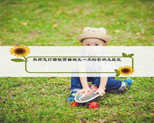 取卵忘打醋酸西曲瑞克一天的影响及就医