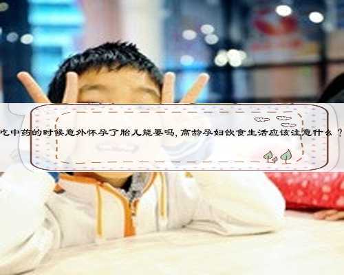吃中药的时候意外怀孕了胎儿能要吗,高龄孕妇饮食生活应该注意什么？