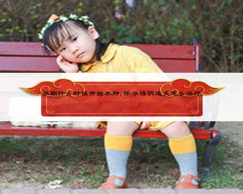 孕期什么时候开始水肿,怀孕得阴道炎怎么治疗